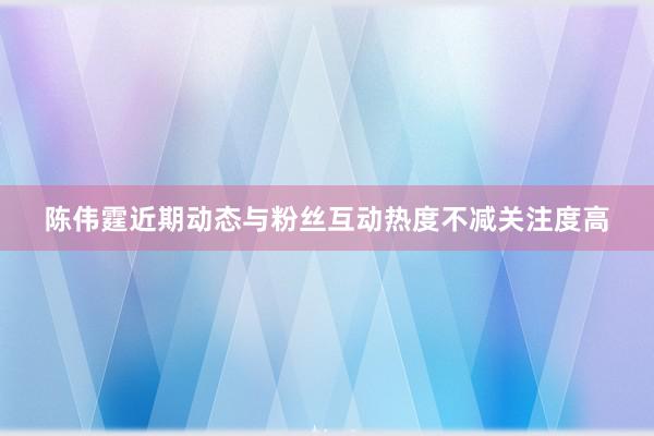 陈伟霆近期动态与粉丝互动热度不减关注度高